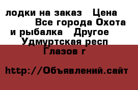 лодки на заказ › Цена ­ 15 000 - Все города Охота и рыбалка » Другое   . Удмуртская респ.,Глазов г.